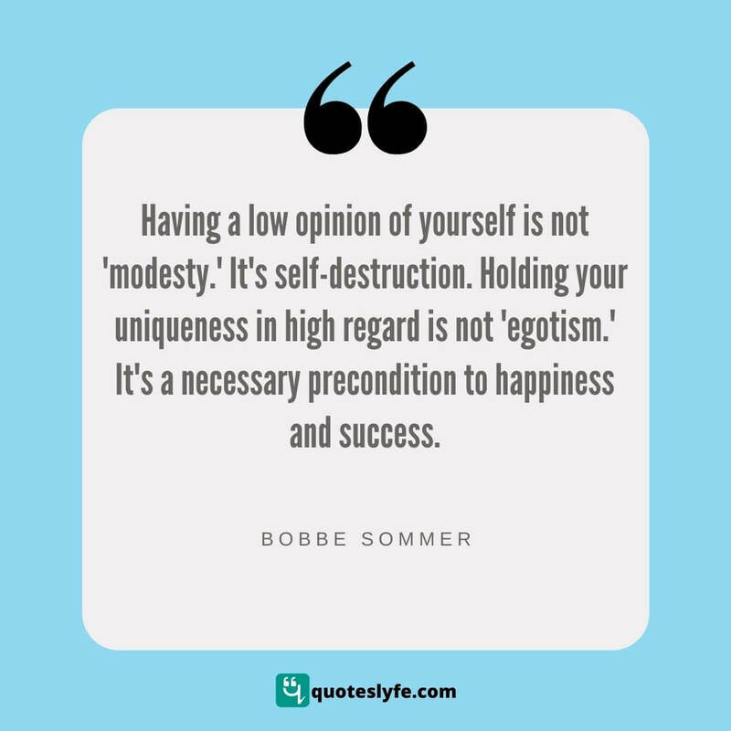 Having a low opinion of yourself is not 'modesty.' It's self-destruction. Holding your uniqueness in high regard is not 'egotism.' It's a necessary precondition to happiness and success. ~ Bobbe Sommer