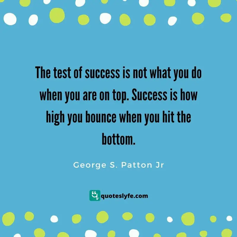 The test of success is not what you do when you are on top. Success is how high you bounce when you hit the bottom. ~ George S. Patton Jr