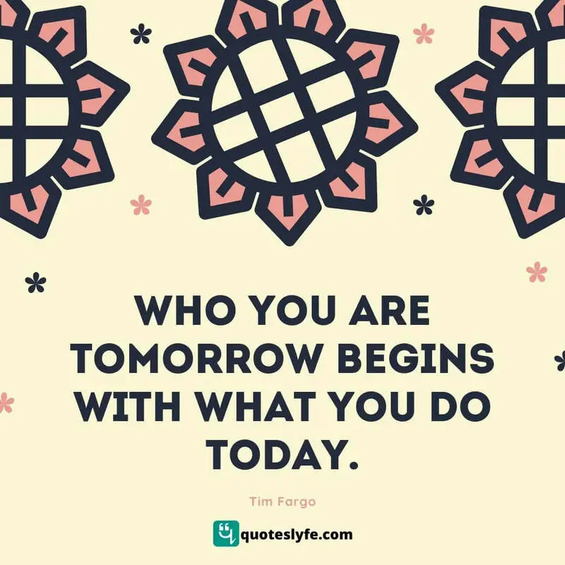 Who you are tomorrow begins with what you do today. ~ Tim Fargo
