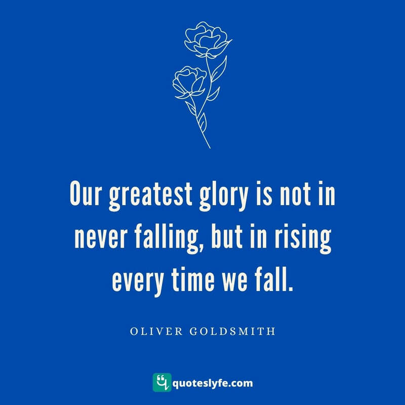 Our greatest glory is not in never falling, but in rising every time we fall. ~ Oliver Goldsmith