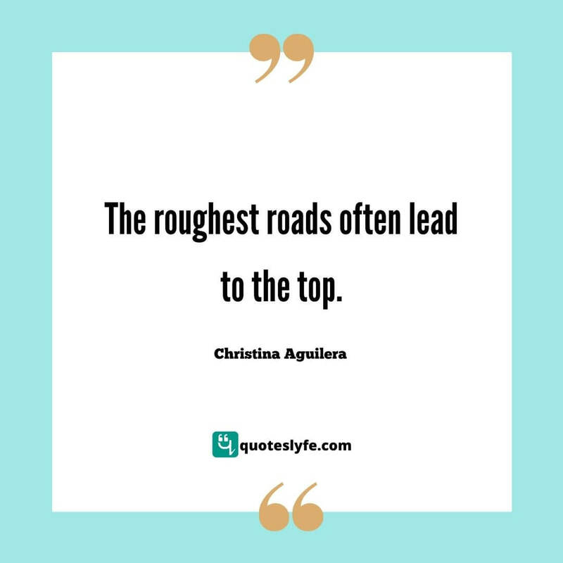 The roughest roads often lead to the top. ~ Christina Aguilera