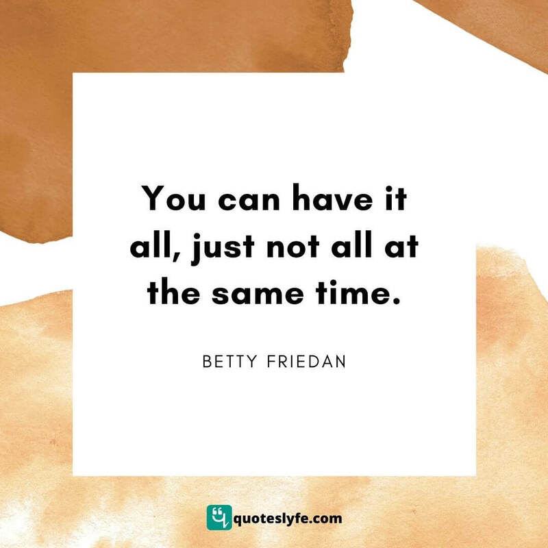 You can have it all, just not all at the same time. ~ Betty Friedan
