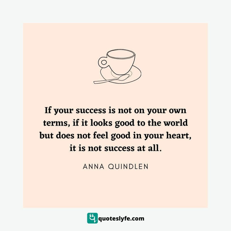 If your success is not on your own terms, if it looks good to the world but does not feel good in your heart, it is not success at all. ~ Anna Quindlen
