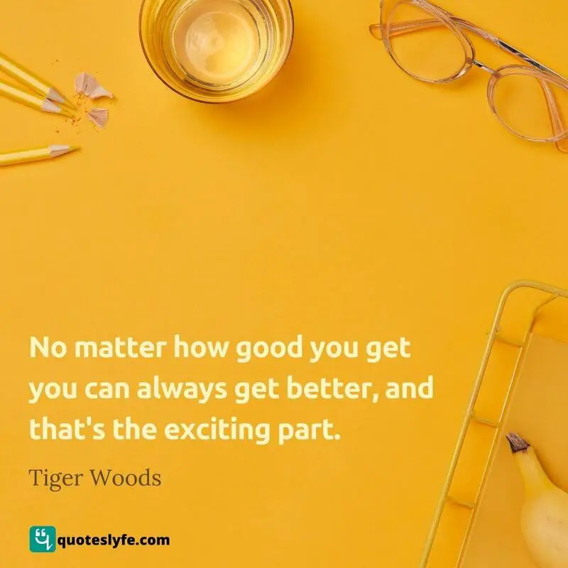No matter how good you get you can always get better, and that's the exciting part. ~ Tiger Woods