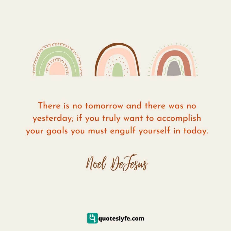 There is no tomorrow and there was no yesterday; if you truly want to accomplish your goals you must engulf yourself in today. ~ Noel DeJesus