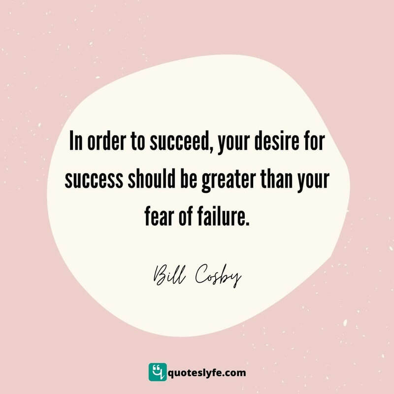 In order to succeed, your desire for success should be greater than your fear of failure. ~ Bill Cosby