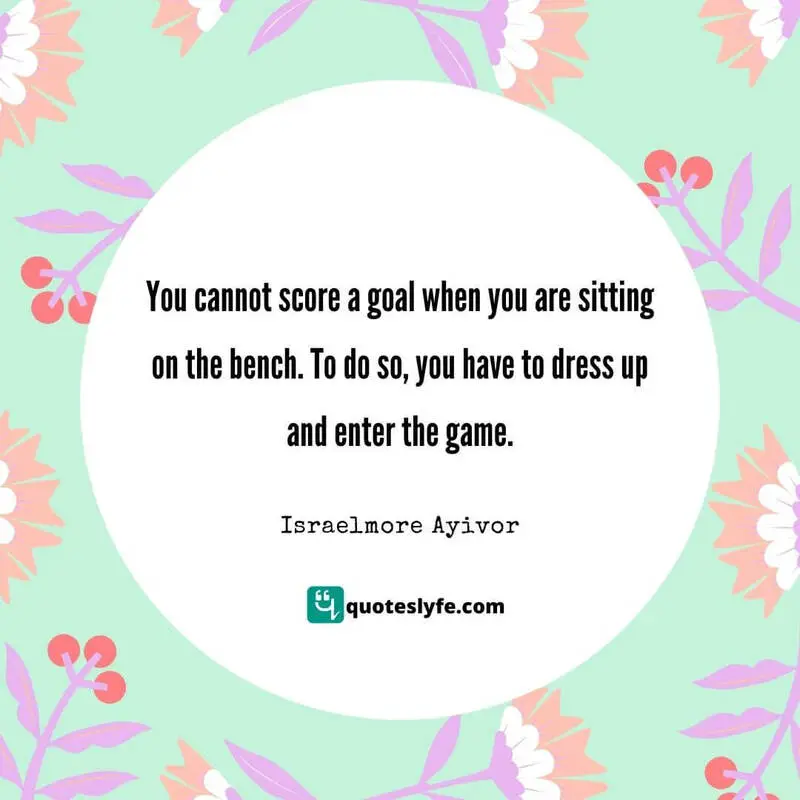 You cannot score a goal when you are sitting on the bench. To do so, you have to dress up and enter the game. ~ Israelmore Ayivor
