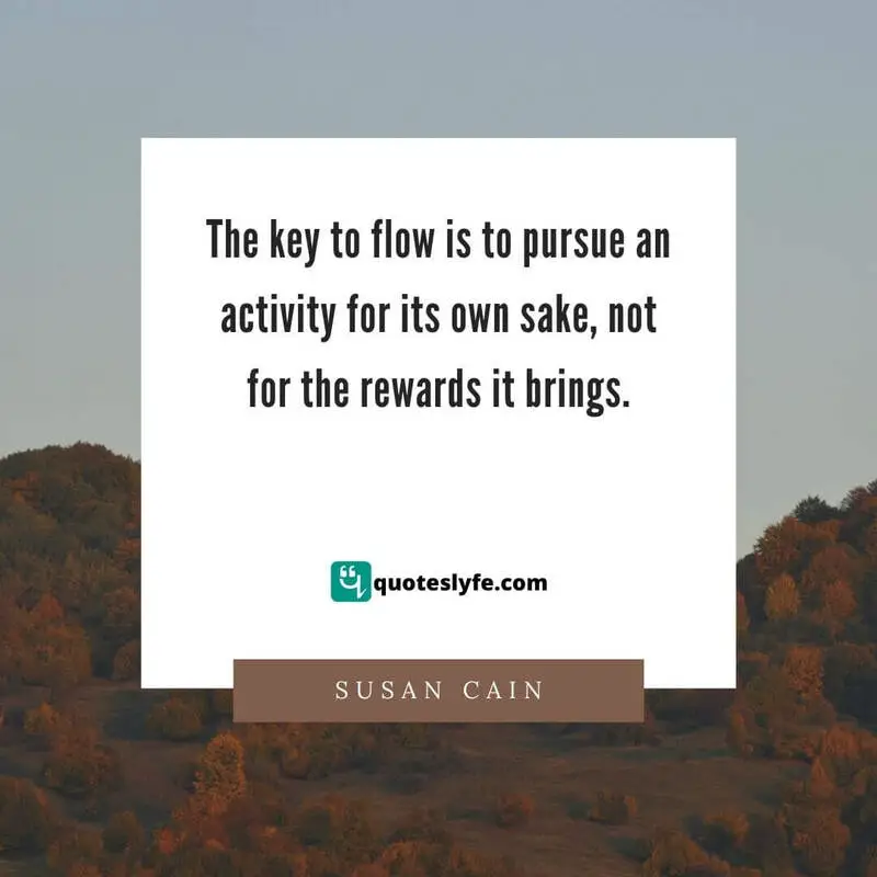The key to flow is to pursue an activity for its own sake, not for the rewards it brings. ~ Susan Cain