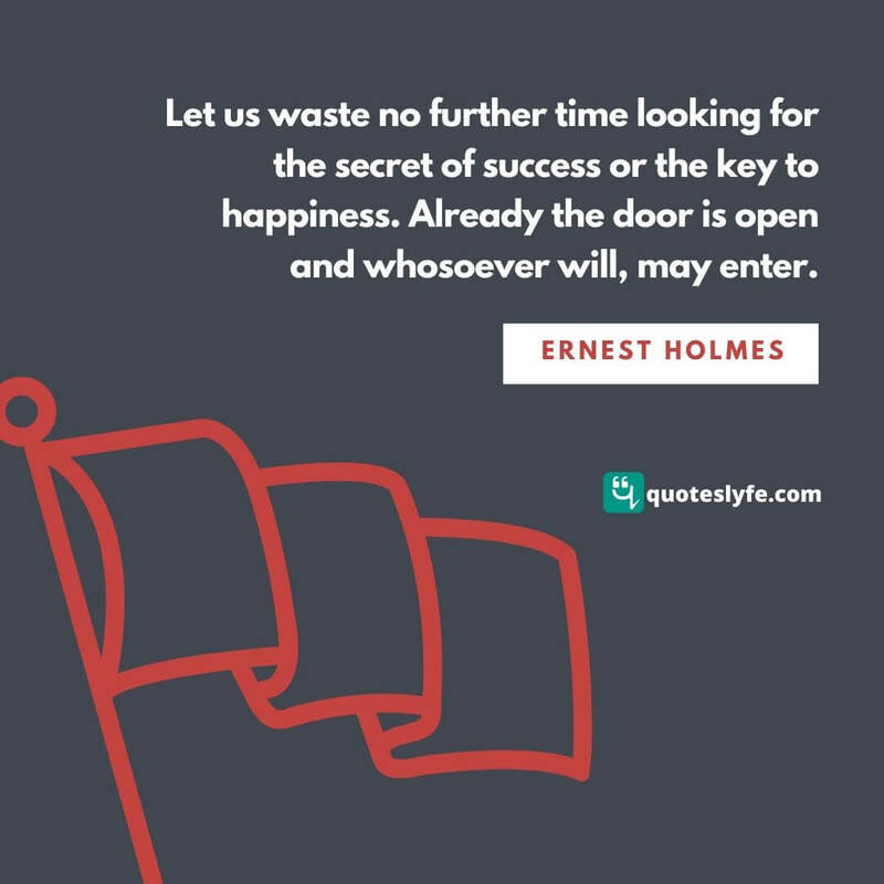 Let us waste no further time looking for the secret of success or the key to happiness. Already the door is open and whosoever will, may enter. ~ Ernest Holmes