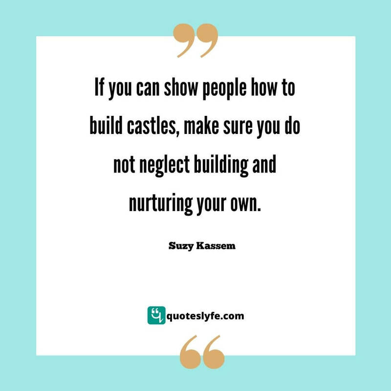 If you can show people how to build castles, make sure you do not neglect building and nurturing your own. ~ Suzy Kassem