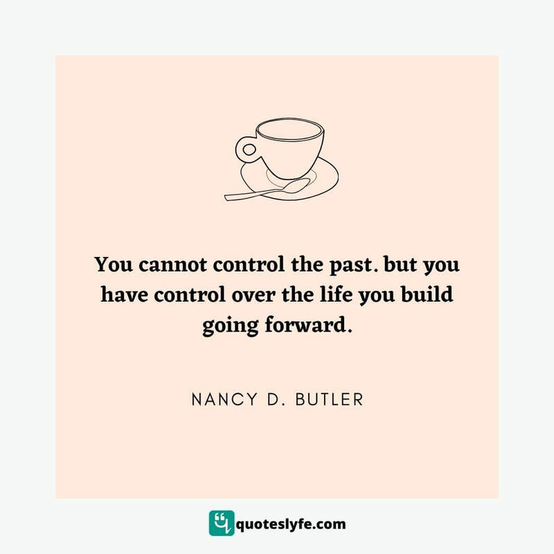 You cannot control the past. but you have control over the life you build going forward. ~ Nancy D. Butler