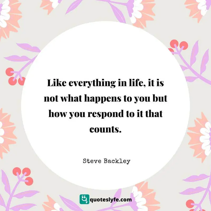 Like everything in life, it is not what happens to you but how you respond to it that counts. ~ Steve Backley