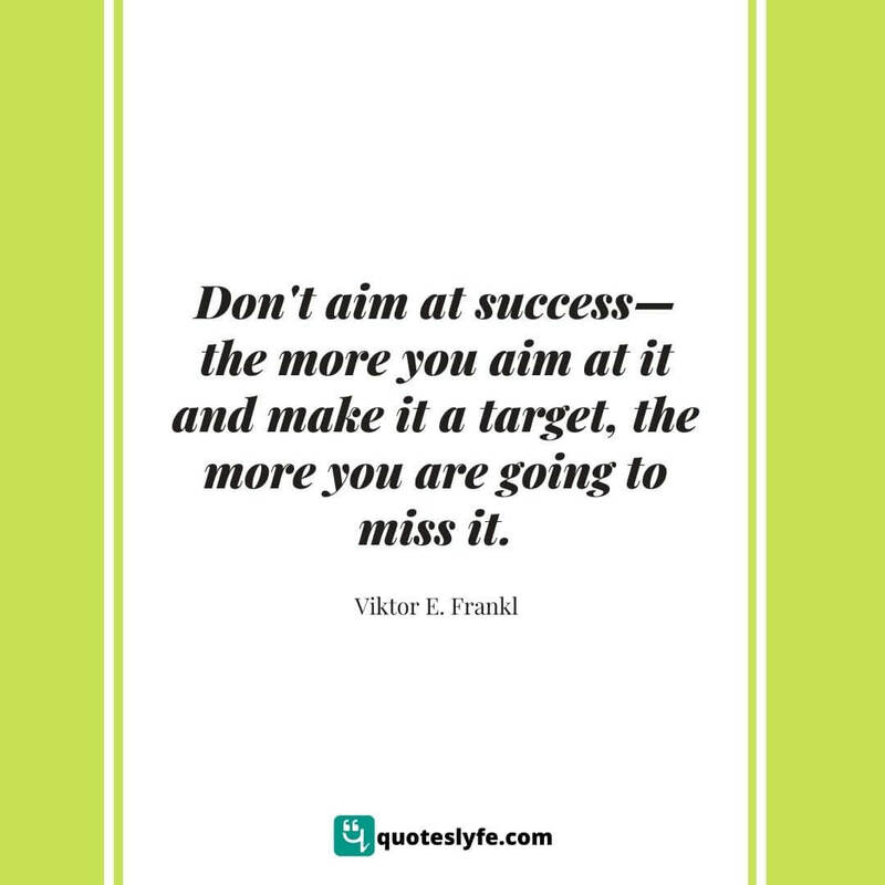 Don't aim at success—the more you aim at it and make it a target, the more you are going to miss it. ~ Viktor E. Frankl