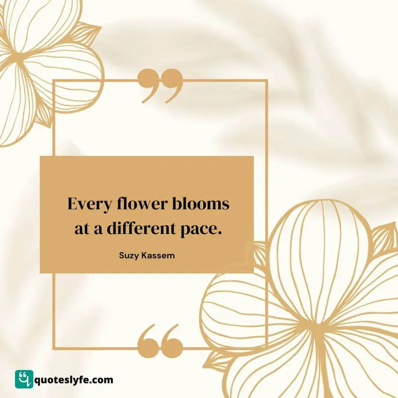 Every flower blooms at a different pace. ~ Suzy Kassem