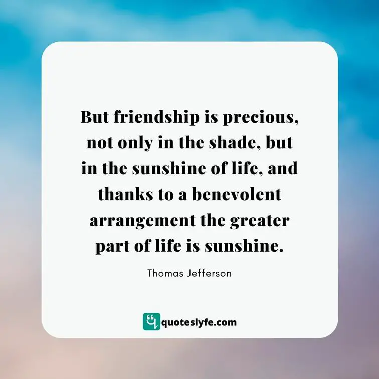  But friendship is precious, not only in the shade, but in the sunshine of life, and thanks to a benevolent arrangement the greater part of life is sunshine. | Best Thomas Jefferson Quotes