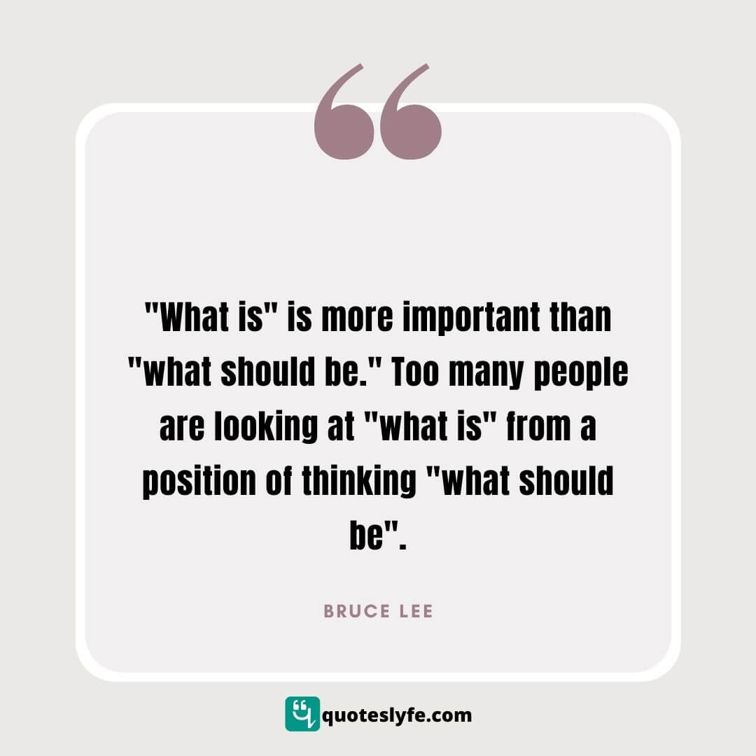 “What is” is more important than ‘what should be.’ Too many people are looking at ‘what is’ from a position of thinking ‘what should be’” | Bruce Lee Quotes