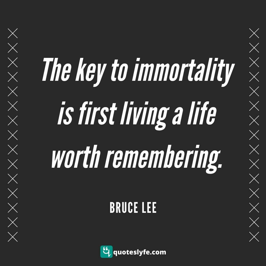 The key to immortality is first living a life worth remembering.  | Bruce Lee Quotes