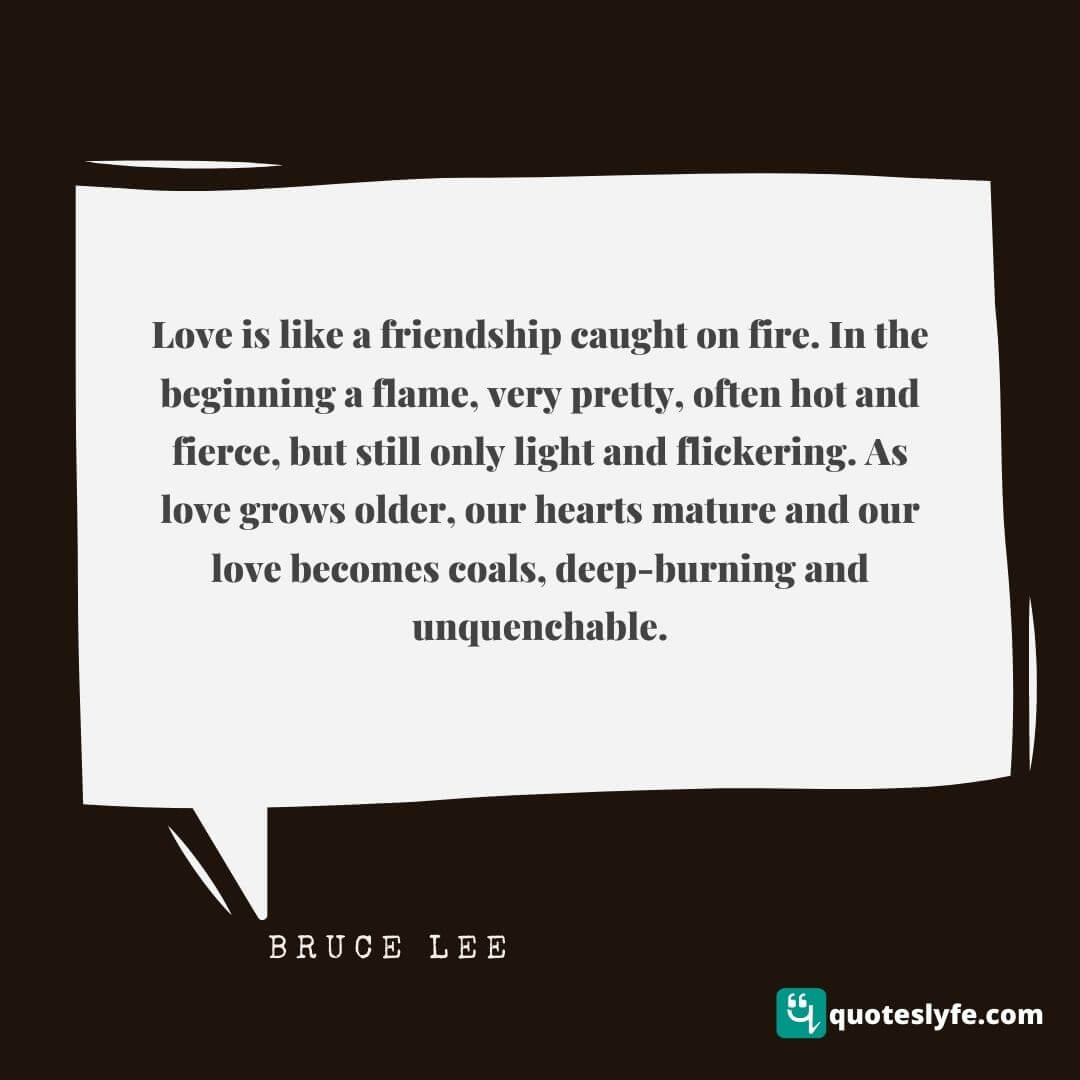 Love is like a friendship caught on fire. In the beginning a flame, very pretty, often hot and fierce, but still only light and flickering. As love grows older, our hearts mature and our love becomes coals, deep-burning and unquenchable.  | Bruce Lee Quotes