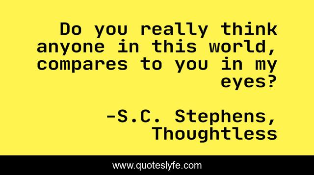 Do you really think anyone in this world, compares to you in my eyes?