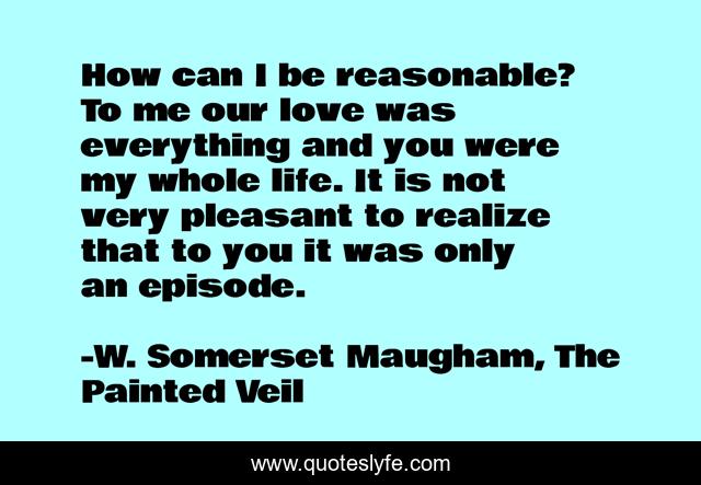 How can I be reasonable? To me our love was everything and you were my whole life. It is not very pleasant to realize that to you it was only an episode.