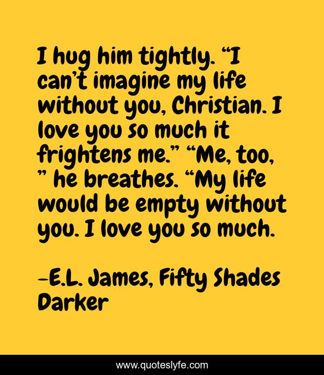 I hug him tightly. “I can’t imagine my life without you, Christian. I love you so much it frightens me.” “Me, too, ” he breathes. “My life would be empty without you. I love you so much.