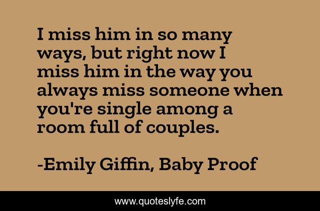 I miss him in so many ways, but right now I miss him in the way you always miss someone when you're single among a room full of couples.