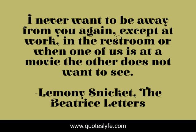 I never want to be away from you again, except at work, in the restroom or when one of us is at a movie the other does not want to see.