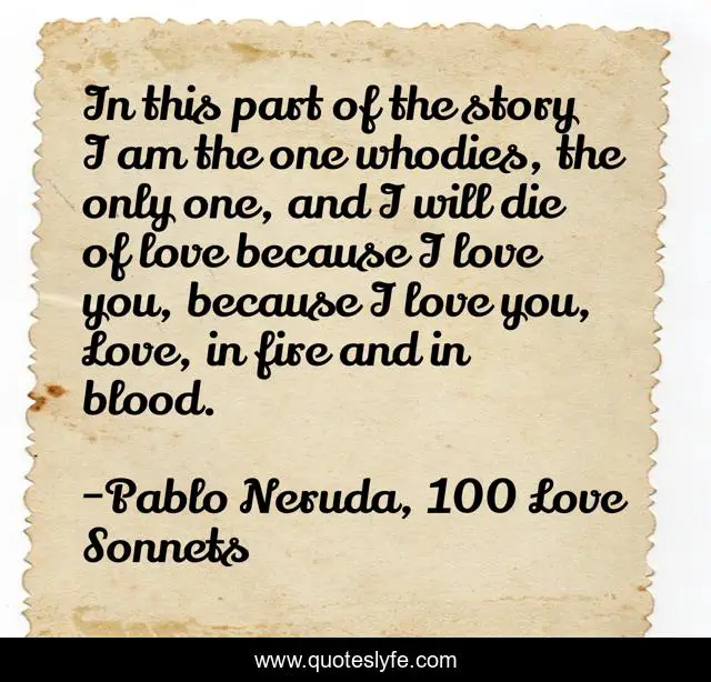 In this part of the story I am the one whodies, the only one, and I will die of love because I love you, because I love you, Love, in fire and in blood.