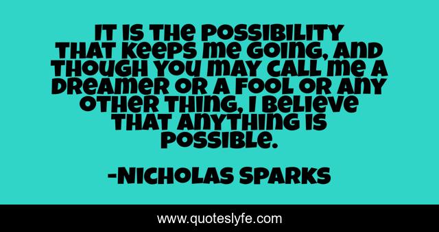 It is the possibility that keeps me going, and though you may call me a dreamer or a fool or any other thing, I believe that anything is possible.