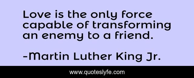 Love is the only force capable of transforming an enemy to a friend.