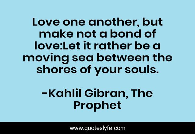 Love one another, but make not a bond of love:Let it rather be a moving sea between the shores of your souls.