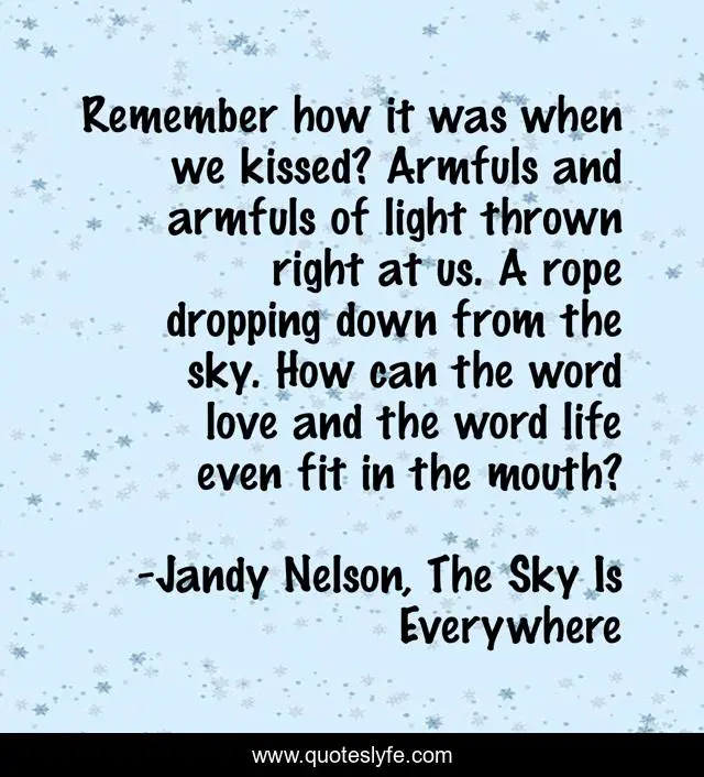 Remember how it was when we kissed? Armfuls and armfuls of light thrown right at us. A rope dropping down from the sky. How can the word love and the word life even fit in the mouth?