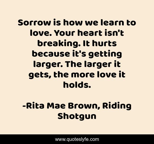 Sorrow is how we learn to love. Your heart isn't breaking. It hurts because it's getting larger. The larger it gets, the more love it holds.
