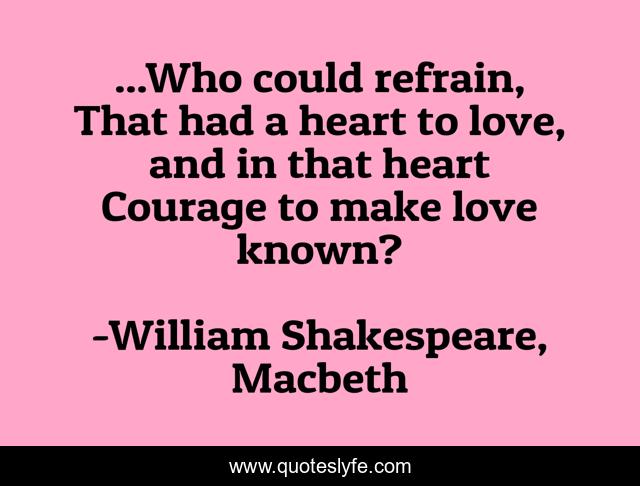 ...Who could refrain, 	That had a heart to love, and in that heart	Courage to make love known?