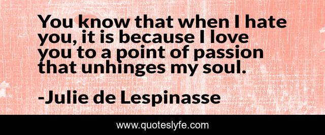 You know that when I hate you, it is because I love you to a point of passion that unhinges my soul.