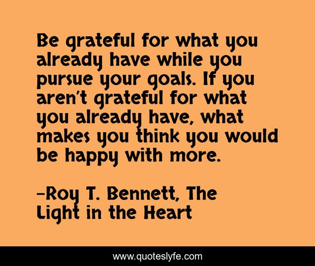 Be grateful for what you already have while you pursue your goals. If you aren’t grateful for what you already have, what makes you think you would be happy with more.