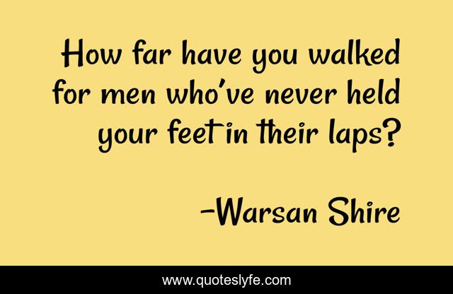 How far have you walked for men who’ve never held your feet in their laps?