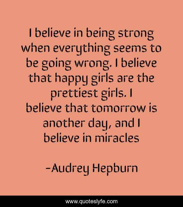 I believe in being strong when everything seems to be going wrong. I believe that happy girls are the prettiest girls. I believe that tomorrow is another day, and I believe in miracles