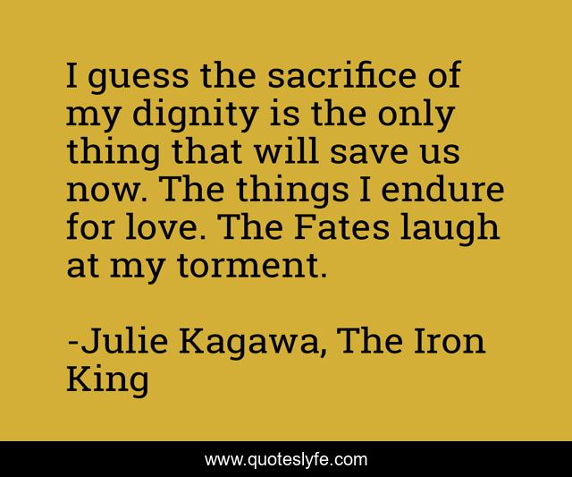 I guess the sacrifice of my dignity is the only thing that will save us now. The things I endure for love. The Fates laugh at my torment.