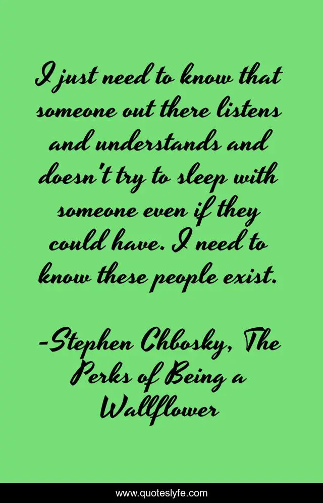 I just need to know that someone out there listens and understands and doesn't try to sleep with someone even if they could have. I need to know these people exist.