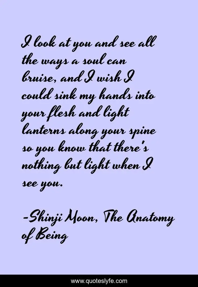 I look at you and see all the ways a soul can bruise, and I wish I could sink my hands into your flesh and light lanterns along your spine so you know that there's nothing but light when I see you.