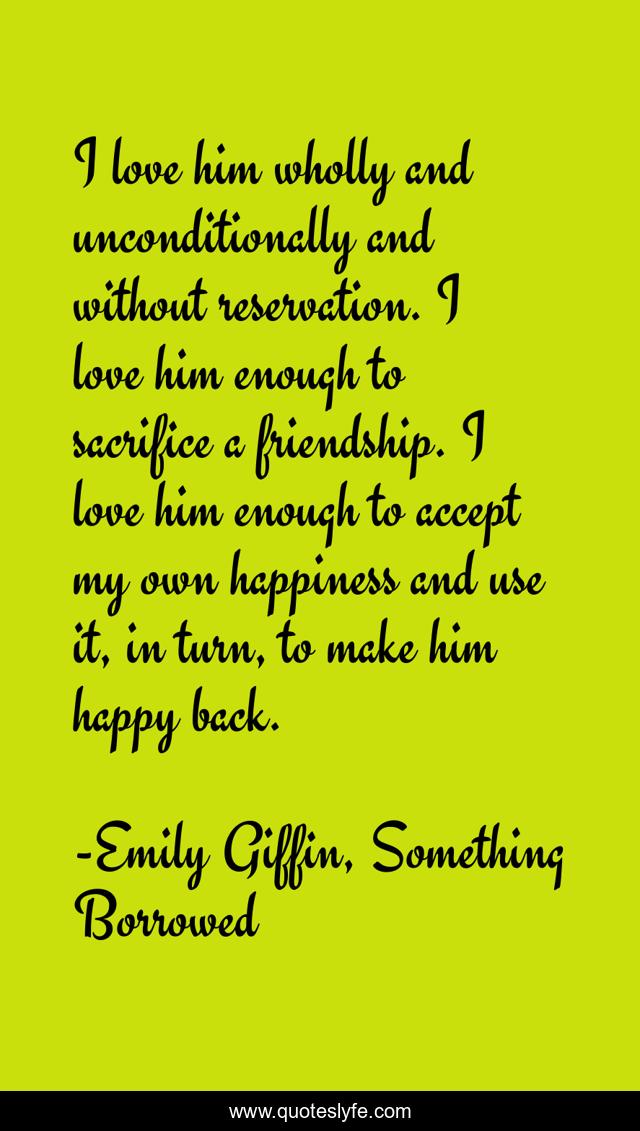 I love him wholly and unconditionally and without reservation. I love him enough to sacrifice a friendship. I love him enough to accept my own happiness and use it, in turn, to make him happy back.