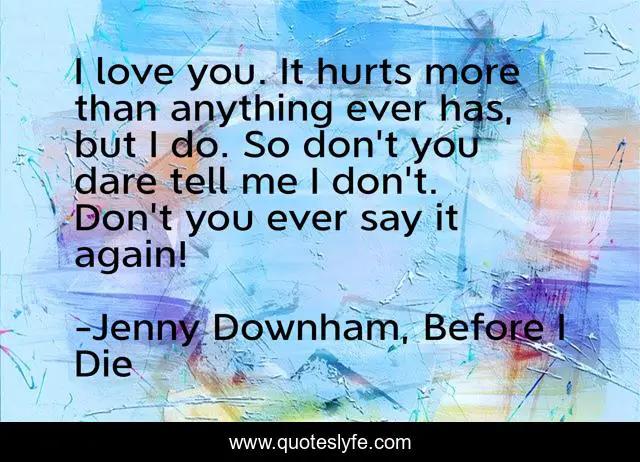 I love you. It hurts more than anything ever has, but I do. So don't you dare tell me I don't. Don't you ever say it again!