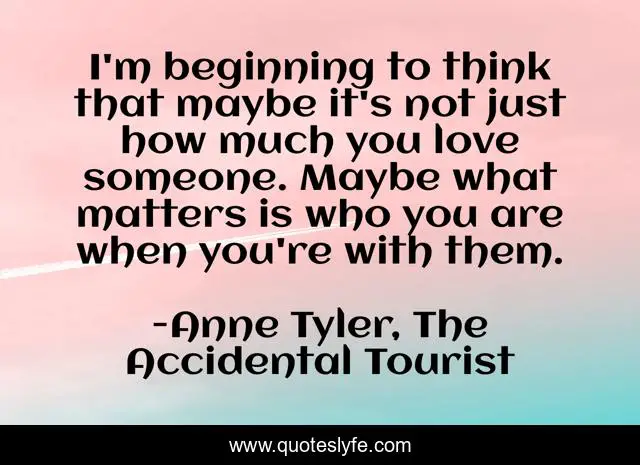 I'm beginning to think that maybe it's not just how much you love someone. Maybe what matters is who you are when you're with them.