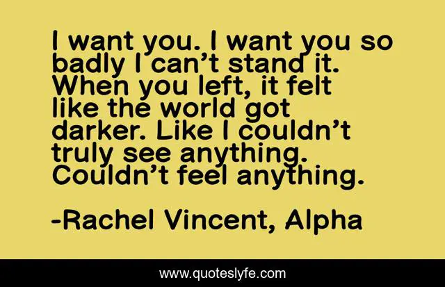 I want you. I want you so badly I can’t stand it. When you left, it felt like the world got darker. Like I couldn’t truly see anything. Couldn’t feel anything.
