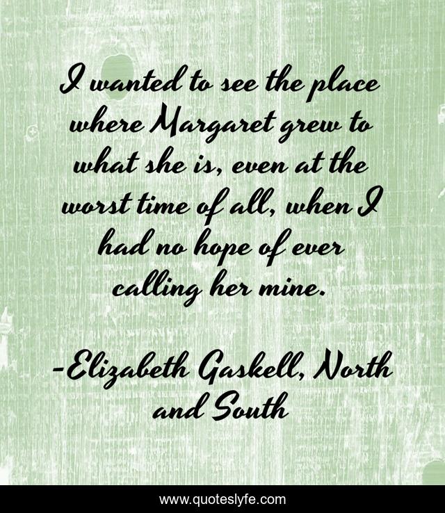 I wanted to see the place where Margaret grew to what she is, even at the worst time of all, when I had no hope of ever calling her mine.