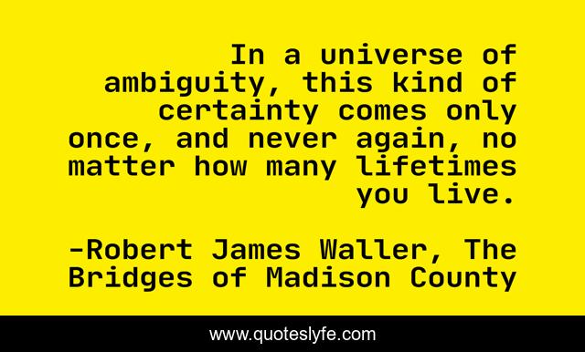 In a universe of ambiguity, this kind of certainty comes only once, and never again, no matter how many lifetimes you live.