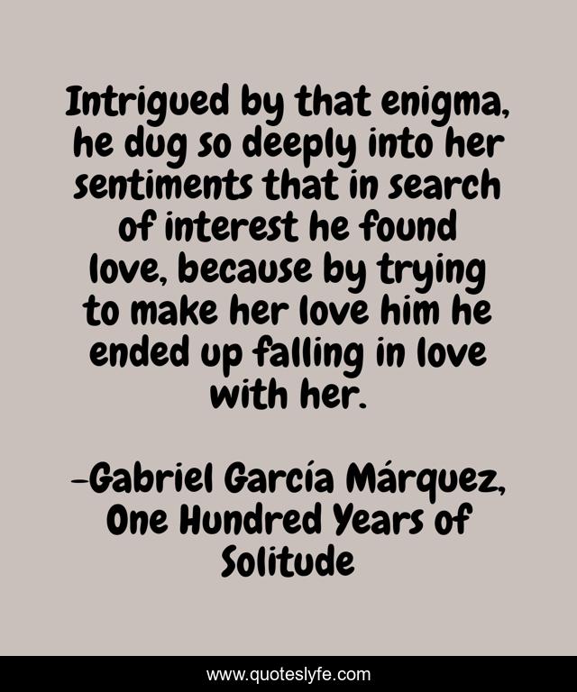 Intrigued by that enigma, he dug so deeply into her sentiments that in search of interest he found love, because by trying to make her love him he ended up falling in love with her.