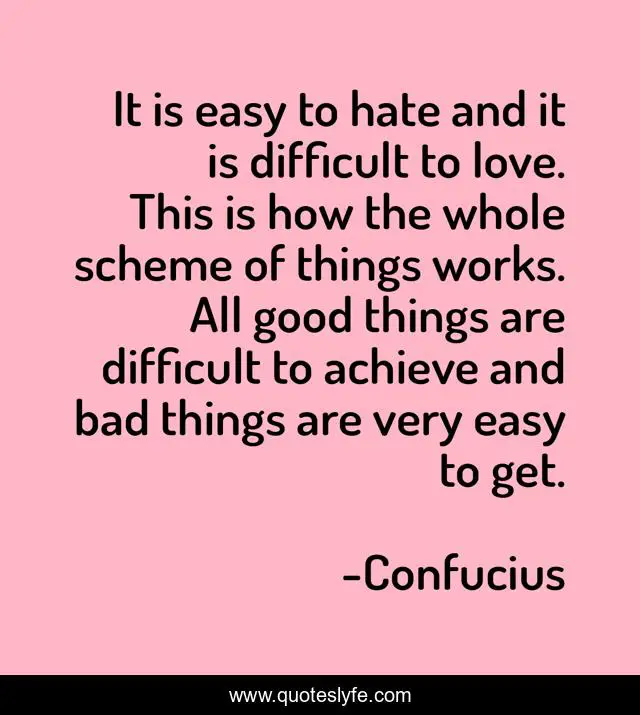 It is easy to hate and it is difficult to love. This is how the whole scheme of things works. All good things are difficult to achieve and bad things are very easy to get.