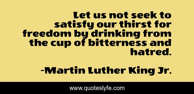 Let us not seek to satisfy our thirst for freedom by drinking from the cup of bitterness and hatred.